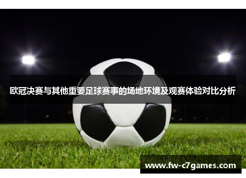 欧冠决赛与其他重要足球赛事的场地环境及观赛体验对比分析 欧冠决赛与其他重要足球赛事的场地环境及观赛体验对比分析