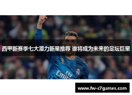 西甲新赛季七大潜力新星推荐 谁将成为未来的足坛巨星 西甲新赛季七大潜力新星推荐 谁将成为未来的足坛巨星