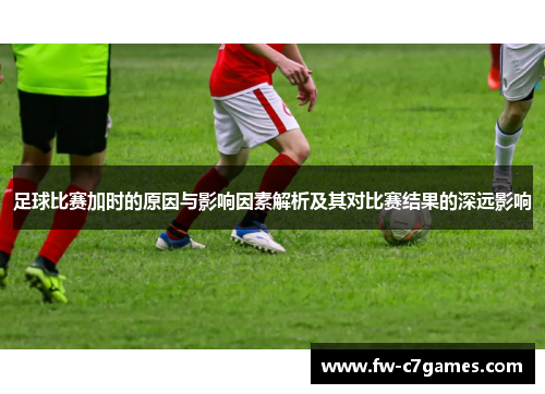足球比赛加时的原因与影响因素解析及其对比赛结果的深远影响 足球比赛加时的原因与影响因素解析及其对比赛结果的深远影响