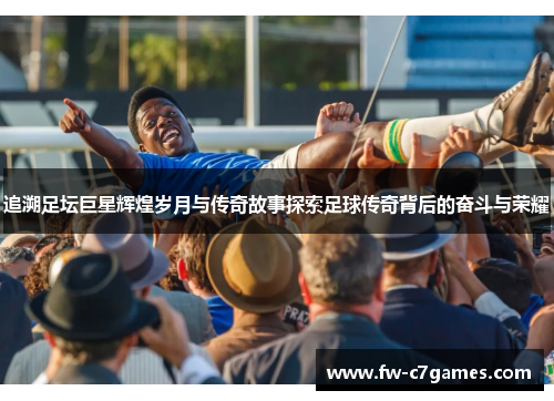 追溯足坛巨星辉煌岁月与传奇故事探索足球传奇背后的奋斗与荣耀 追溯足坛巨星辉煌岁月与传奇故事探索足球传奇背后的奋斗与荣耀