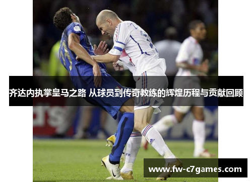 齐达内执掌皇马之路 从球员到传奇教练的辉煌历程与贡献回顾 齐达内执掌皇马之路 从球员到传奇教练的辉煌历程与贡献回顾