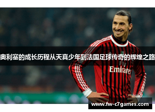 奥利塞的成长历程从天真少年到法国足球传奇的辉煌之路 奥利塞的成长历程从天真少年到法国足球传奇的辉煌之路