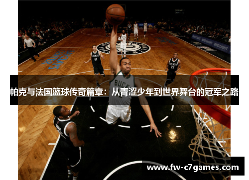 帕克与法国篮球传奇篇章:从青涩少年到世界舞台的冠军之路 帕克与法国篮球传奇篇章:从青涩少年到世界舞台的冠军之路
