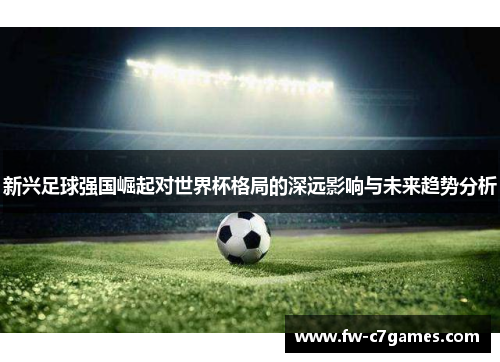 新兴足球强国崛起对世界杯格局的深远影响与未来趋势分析 新兴足球强国崛起对世界杯格局的深远影响与未来趋势分析