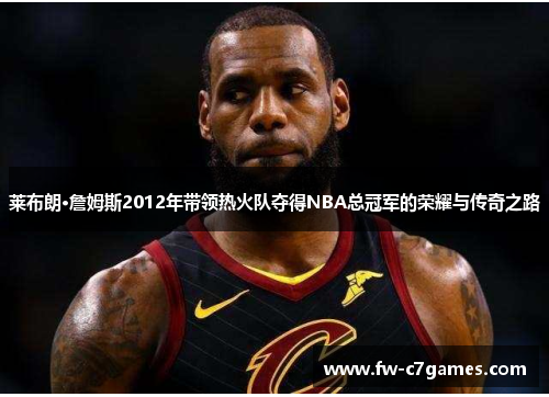莱布朗·詹姆斯2012年带领热火队夺得NBA总冠军的荣耀与传奇之路 莱布朗·詹姆斯2012年带领热火队夺得NBA总冠军的荣耀与传奇之路