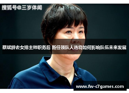 蔡斌辞去女排主帅职务后 新任领队人选将如何影响队伍未来发展