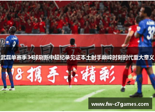 武磊单赛季34球刷新中超纪录见证本土射手巅峰时刻时代重大意义 武磊单赛季34球刷新中超纪录见证本土射手巅峰时刻时代重大意义