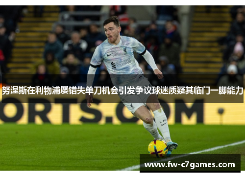 努涅斯在利物浦屡错失单刀机会引发争议球迷质疑其临门一脚能力