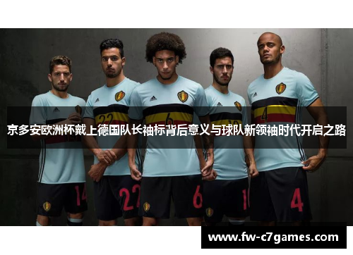 京多安欧洲杯戴上德国队长袖标背后意义与球队新领袖时代开启之路